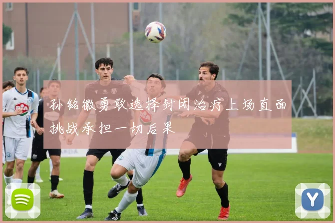 孙铭徽勇敢选择封闭治疗上场直面挑战承担一切后果