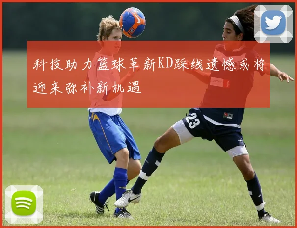 科技助力篮球革新KD踩线遗憾或将迎来弥补新机遇