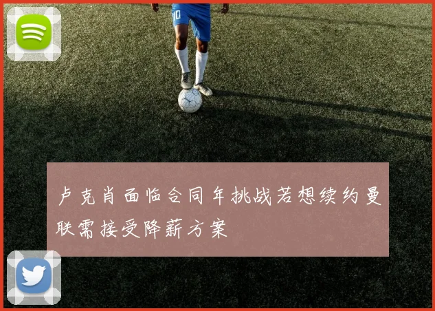 卢克肖面临合同年挑战若想续约曼联需接受降薪方案