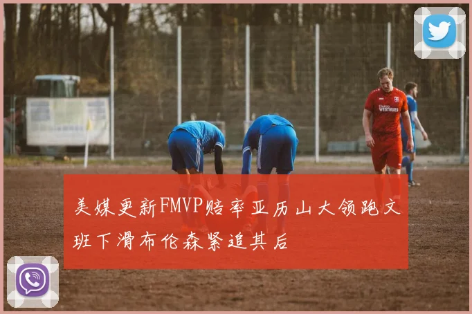 美媒更新FMVP赔率亚历山大领跑文班下滑布伦森紧追其后