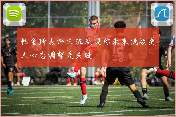 帕金斯点评文班表现称未来挑战更大心态调整是关键