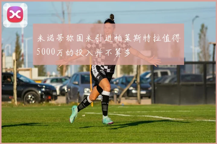 米诺蒂称国米引进帕莱斯特拉值得5000万的投入并不算多