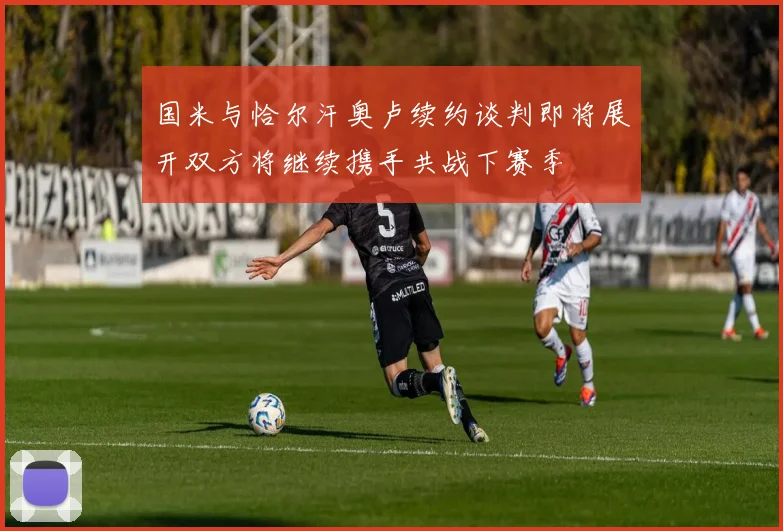 国米与恰尔汗奥卢续约谈判即将展开双方将继续携手共战下赛季