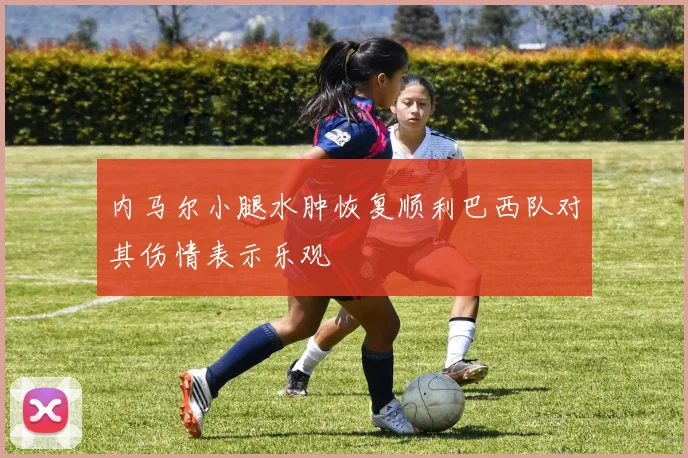 内马尔小腿水肿恢复顺利巴西队对其伤情表示乐观