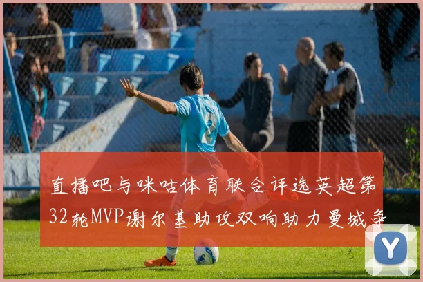直播吧与咪咕体育联合评选英超第32轮MVP谢尔基助攻双响助力曼城争冠