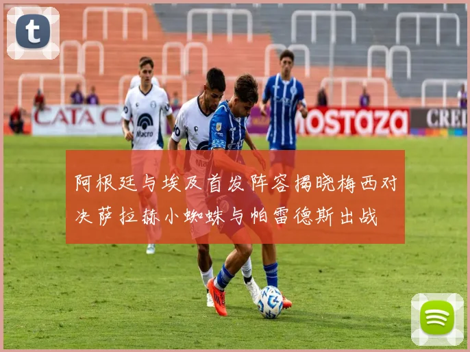 阿根廷与埃及首发阵容揭晓梅西对决萨拉赫小蜘蛛与帕雷德斯出战