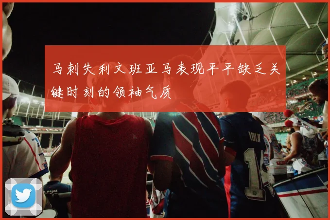 马刺失利文班亚马表现平平缺乏关键时刻的领袖气质