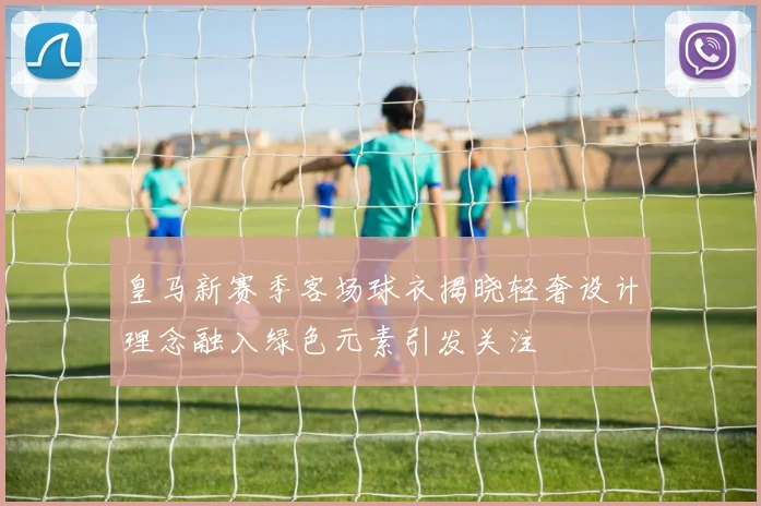 皇马新赛季客场球衣揭晓轻奢设计理念融入绿色元素引发关注