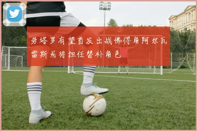 劳塔罗有望首发出战佛得角阿尔瓦雷斯或将担任替补角色