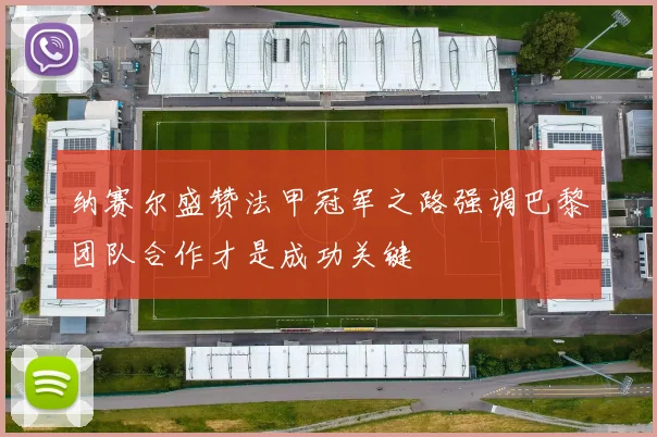 纳赛尔盛赞法甲冠军之路强调巴黎团队合作才是成功关键