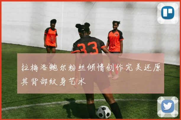 拉梅洛鲍尔粉丝倾情创作完美还原其背部纹身艺术