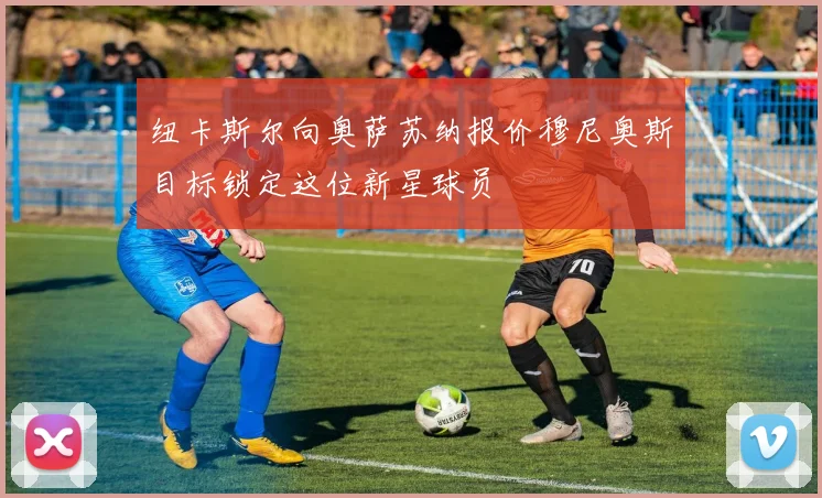 纽卡斯尔向奥萨苏纳报价穆尼奥斯目标锁定这位新星球员