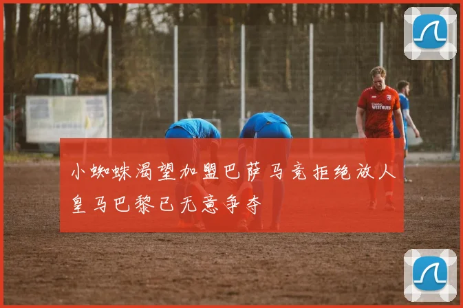 小蜘蛛渴望加盟巴萨马竞拒绝放人皇马巴黎已无意争夺