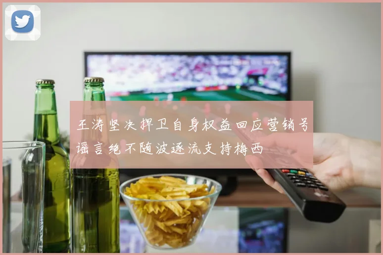 王涛坚决捍卫自身权益回应营销号谣言绝不随波逐流支持梅西