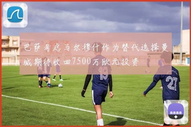 巴萨考虑马尔穆什作为替代选择曼城期待收回7500万欧元投资