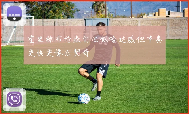 霍里称布伦森打法似哈达威但节奏更快更像东契奇