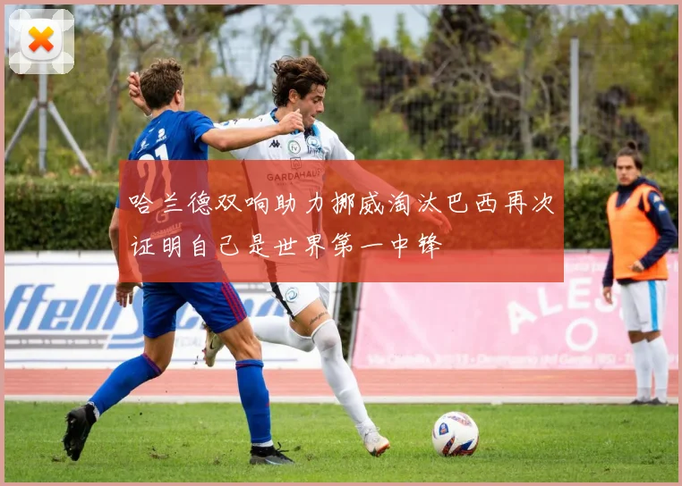 哈兰德双响助力挪威淘汰巴西再次证明自己是世界第一中锋