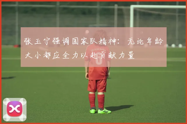 张玉宁强调国家队精神：无论年龄大小都应全力以赴贡献力量