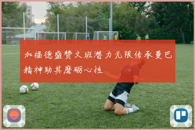 加福德盛赞文班潜力无限传承曼巴精神助其磨砺心性