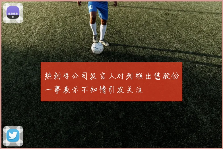 热刺母公司发言人对列维出售股份一事表示不知情引发关注