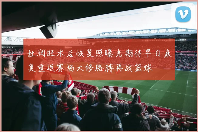 杜润旺术后恢复照曝光期待早日康复重返赛场大修胳膊再战篮球