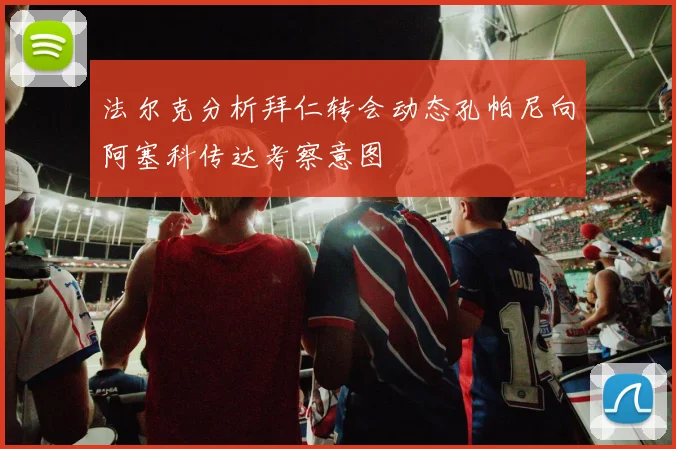 法尔克分析拜仁转会动态孔帕尼向阿塞科传达考察意图
